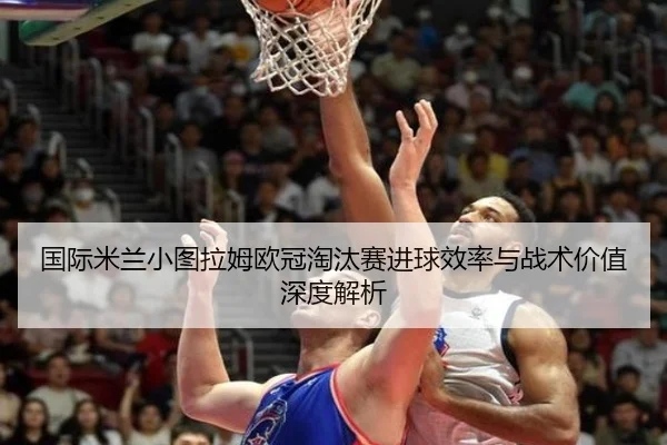 国际米兰小图拉姆欧冠淘汰赛进球效率与战术价值深度解析