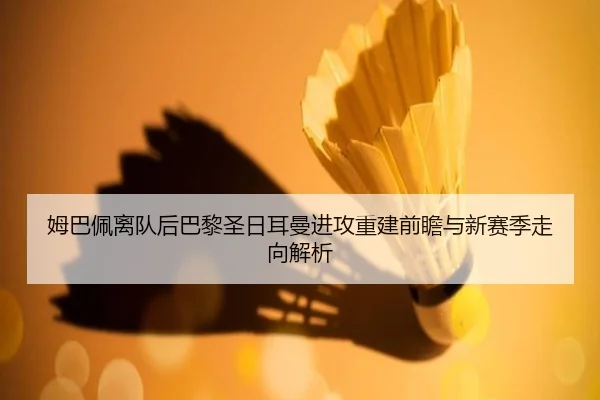 姆巴佩离队后巴黎圣日耳曼进攻重建前瞻与新赛季走向解析