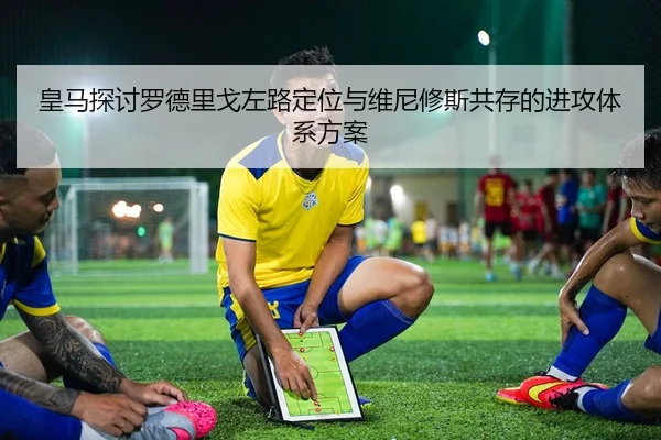 皇马探讨罗德里戈左路定位与维尼修斯共存的进攻体系方案
