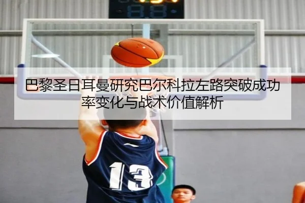 巴黎圣日耳曼研究巴尔科拉左路突破成功率变化与战术价值解析