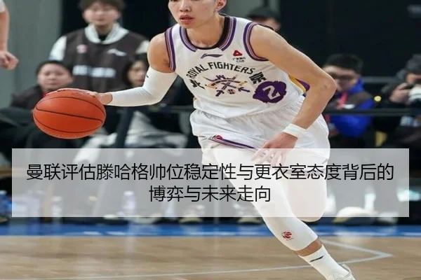 曼联评估滕哈格帅位稳定性与更衣室态度背后的博弈与未来走向