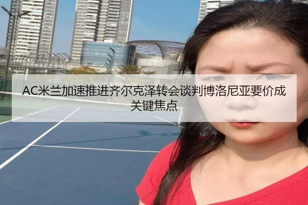 AC米兰加速推进齐尔克泽转会谈判博洛尼亚要价成关键焦点