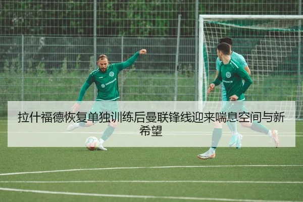 拉什福德恢复单独训练后曼联锋线迎来喘息空间与新希望