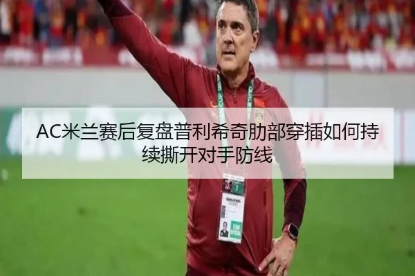 AC米兰赛后复盘普利希奇肋部穿插如何持续撕开对手防线