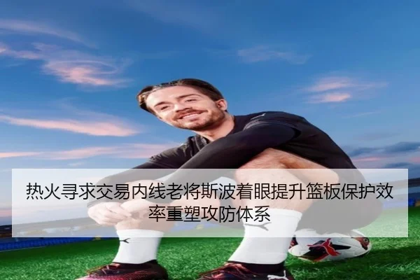 热火寻求交易内线老将斯波着眼提升篮板保护效率重塑攻防体系