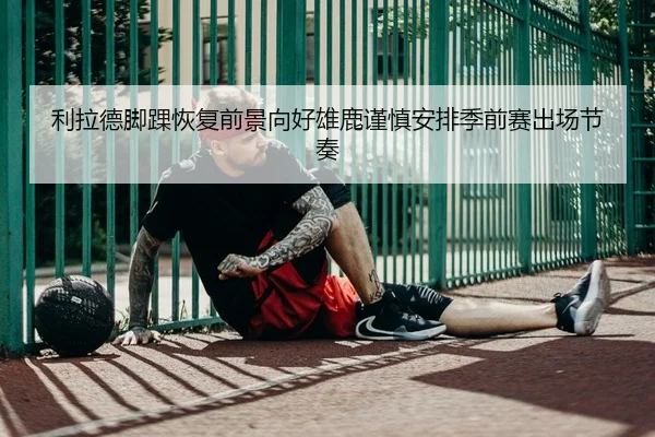 利拉德脚踝恢复前景向好雄鹿谨慎安排季前赛出场节奏